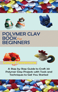 Polymer Clay Book for Beginners: A Step by Step Guide to Craft 20 Polymer Clay Projects with Tools and Techniques to Get You Started