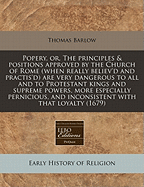 Popery, or the Principles and Positions Approved by the Church of Rome: When Really Believ'd and Practis'd Are Very Dangerous to All; And to Protestant Kings and Supreme Powers, More Especially Pernicious (Classic Reprint)