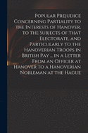 Popular Prejudice Concerning Partiality to the Interests of Hanover, to the Subjects of That Electorate, and Particularly to the Hanoverian Troops in British Pay ... in a Letter From an Officer at Hanover to a Hanoverian Nobleman at the Hague