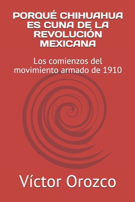 Porqu? Chihuahua Es Cuna de la Revoluci?n Mexicana: Los comienzos del movimiento armado de 1910 - Orozco, V?ctor