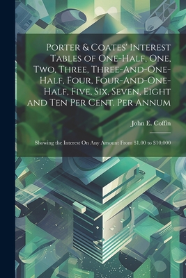 Porter & Coates' Interest Tables of One-Half, One, Two, Three, Three-And-One-Half, Four, Four-And-One-Half, Five, Six, Seven, Eight and Ten Per Cent. Per Annum: Showing the Interest On Any Amount From $1.00 to $10,000 - Coffin, John E