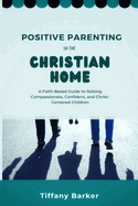 Positive Parenting in the Christian Home: A Faith-Based Guide to Raising Compassionate, Confident, and Christ-Centered Children