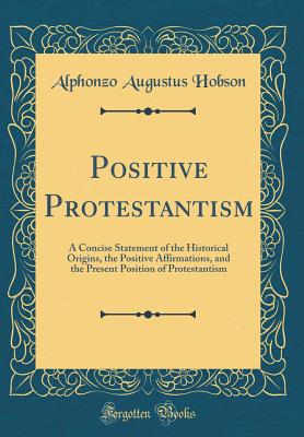 Positive Protestantism: A Concise Statement of the Historical Origins, the Positive Affirmations, and the Present Position of Protestantism (Classic Reprint) - Hobson, Alphonzo Augustus