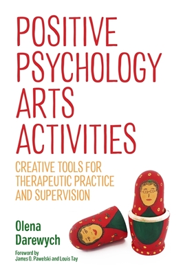 Positive Psychology Arts Activities: Creative Tools for Therapeutic Practice and Supervision - Darewych, Olena, and Pawelski, James O (Foreword by), and Tay, Louis (Foreword by)
