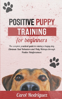 Positive Puppy Training for Beginners: The Complete Practical Guide to Raising a Happy Dog. Eliminate Bad Behaviors and Potty Mishaps through Positive Reinforcement. - Rodriguez, Carol