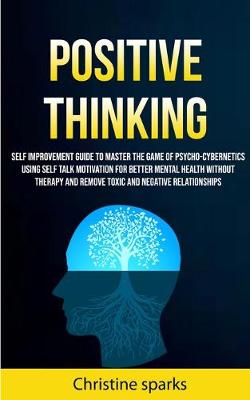 Positive Thinking: Self Improvement Guide To Master The Game Of Psycho-cybernetics Using Self Talk Motivation For Better Mental Health Without Therapy And Remove Toxic And Negative Relationships - Sparks, Christine