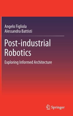 Post-Industrial Robotics: Exploring Informed Architecture - Figliola, Angelo, and Battisti, Alessandra