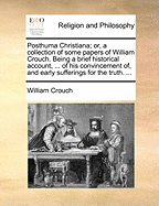 Posthuma Christiana; Or, a Collection of Some Papers of William Crouch. Being a Brief Historical Account, ... of His Convincement Of, and Early Sufferings for the Truth.