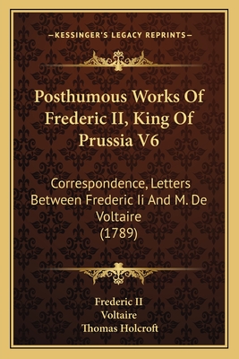 Posthumous Works Of Frederic II, King Of Prussia V6: Correspondence, Letters Between Frederic Ii And M. De Voltaire (1789) - Frederic II, and Voltaire, and Holcroft, Thomas (Translated by)