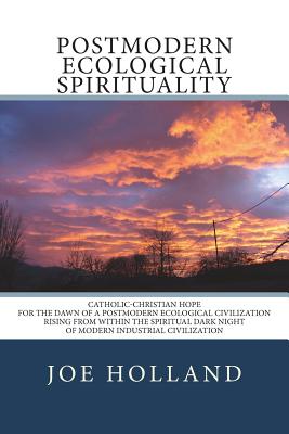 Postmodern Ecological Spirituality: Catholic-Christian Hope for the Dawn of a Postmodern Ecological Civilization Rising from within the Spiritual Dark Night of Modern Industrial Civilization - Holland, Joe
