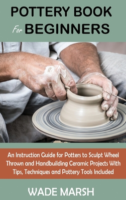 Pottery Book for Beginners: An Instruction Guide for Potters to Sculpt Wheel Thrown and Handbuilding Ceramic Projects With Tips, Techniques and Pottery Tools Included - Marsh, Wade