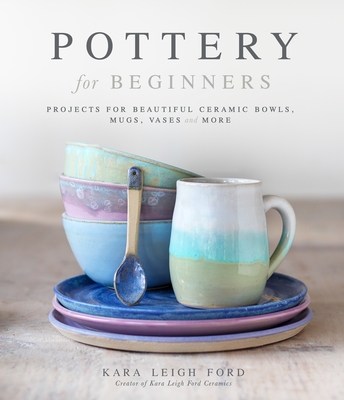 Pottery for Beginners: Projects for Beautiful Ceramic Bowls, Mugs, Vases and More - Leigh Ford, Kara