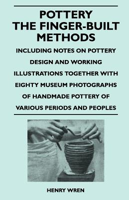 Pottery - The Finger-Built Methods - Including Notes on Pottery Design and Working Illustrations Together with Eighty Museum Photographs of Handmade P - Wren, Henry