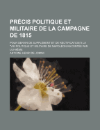 Pr?cis Politique Et Militaire De La Campagne De 1815: Pour Servir De Suppl?ment Et De Rectification ? La Vie Politique Et Militaire De Napol?on, Racont?e Par Lui-M?me