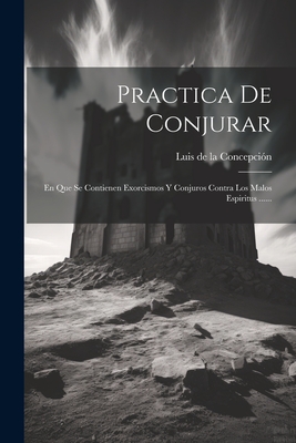 Practica de Conjurar: En Que Se Contienen Exorcismos y Conjuros Contra Los Malos Espiritus ...... - Luis De La Concepcion ((O Ss T )) (Creator)