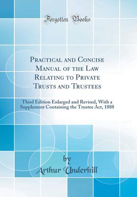 Practical and Concise Manual of the Law Relating to Private Trusts and Trustees: Third Edition Enlarged and Revised, with a Supplement Containing the Trustee Act, 1888 (Classic Reprint) - Underhill, Arthur