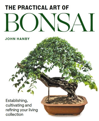 Practical Art of Bonsai: Establishing, cultivating and refining your living collection - Hanby, John