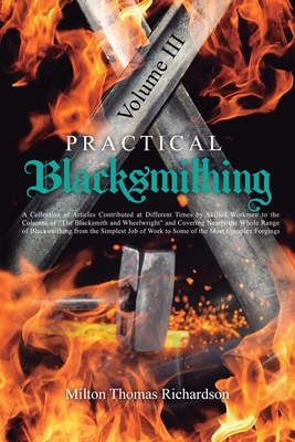 Practical Blacksmithing Vol. III: A Collection of Articles Contributed at Different Times by Skilled Workmen to the Columns of "The Blacksmith and Wheelwright" and Covering Nearly the Whole Range of Blacksmithing from the Simplest Job of Work to Some... - Richardson, Milton Thomas