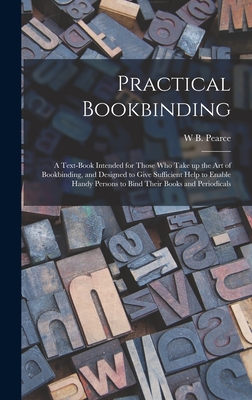 Practical Bookbinding: A Text-book Intended for Those who Take up the art of Bookbinding, and Designed to Give Sufficient Help to Enable Handy Persons to Bind Their Books and Periodicals - Pearce, W B