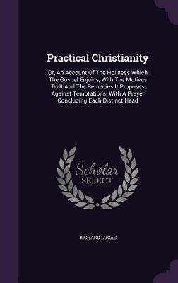 Practical Christianity: Or, An Account Of The Holiness Which The Gospel Enjoins, With The Motives To It And The Remedies It Proposes Against Temptations. With A Prayer Concluding Each Distinct Head - Lucas, Richard