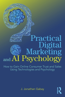 Practical Digital Marketing and AI Psychology: How to Gain Online Consumer Trust and Sales Using Technologies and Psychology - Gabay, J Jonathan