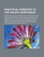 Practical Forestry in the Pacific Northwest; Protecting Existing Forests and Growing New Ones, from the Standpoint of the Public and That of the Lumberman, with an Outline of Technical Methods