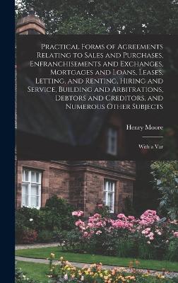 Practical Forms of Agreements Relating to Sales and Purchases, Enfranchisements and Exchanges, Mortgages and Loans, Leases, Letting, and Renting, Hiring and Service, Building and Arbitrations, Debtors and Creditors, and Numerous Other Subjects: With a Var - Moore, Henry