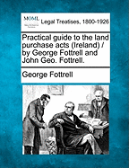 Practical Guide to the Land Purchase Acts (Ireland) / By George Fottrell and John Geo. Fottrell.