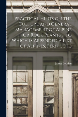 Practical Hints on the Culture and General Management of Alpine or Rock Plants ... to Which is Appended a List of Alpines, Fern ... Etc - Lothian, James