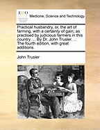 Practical Husbandry, or the Art of Farming, with a Certainty of Gain: As Practiced by Judicious Farmers in This Country; The Result of Experience and Long Observation (Classic Reprint)