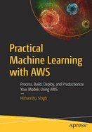 Practical Machine Learning with Aws: Process, Build, Deploy, and Productionize Your Models Using Aws