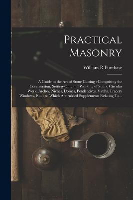 Practical Masonry: A Guide to the Art of Stone Cutting: Comprising the Construction, Setting-out, and Working of Stairs, Circular Work, Arches, Niches, Domes, Pendentives, Vaults, Tracery Windows, Etc.: to Which Are Added Supplements Relating To... - Purchase, William R