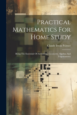 Practical Mathematics For Home Study: Being The Essentials Of Arithmetic, Geometry, Algebra And Trigonometry - Palmer, Claude Irwin