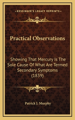 Practical Observations: Showing That Mercury Is the Sole Cause of What Are Termed Secondary Symptoms (1839) - Murphy, Patrick J