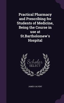 Practical Pharmacy and Prescribing for Students of Medicine, Being the Course in use at St.Bartholomew's Hospital - Calvert, James