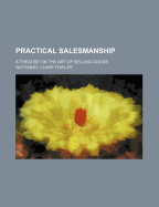 Practical Salesmanship: A Treatise on the Art of Selling Goods