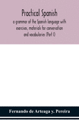 Practical Spanish, a grammar of the Spanish language with exercises, materials for conversation and vocabularies (Part I)