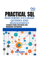 Practical SQL Mastering Database Queries and Management: A Beginner's Guide to SQL Queries, Data Management, and Reporting