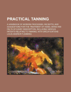 Practical Tanning: A Handbook of Modern Processes, Receipts, and Suggestions for the Treatment of Hides, Skins and Pelts of Every Description, Including Various Patents Relating to Tanning, with Specifications