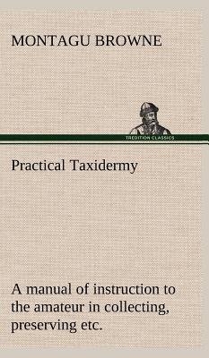 Practical Taxidermy A manual of instruction to the amateur in collecting, preserving, and setting up natural history specimens of all kinds. To which is added a chapter upon the pictorial arrangement of museums. With additional instructions in modelling a - Browne, Montagu