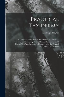 Practical Taxidermy: A Manual of Instruction to the Amateur in Collecting, Preserving, and Setting Up Natural History Specimens of All Kinds: To Which Is Added a Chapter Upon the Pictorial Arrangement of Museums - Browne, Montagu