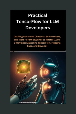 Practical TensorFlow for LLM Developers: Crafting Advanced Chatbots, Summarizers, and More - From Beginner to Master (LLMs Unraveled: Mastering TensorFlow, Hugging Face, and Beyond) - Passmore, Matthew D