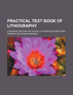 Practical Text Book of Lithography: A Modern Treatise on the Art of Printing from Stone