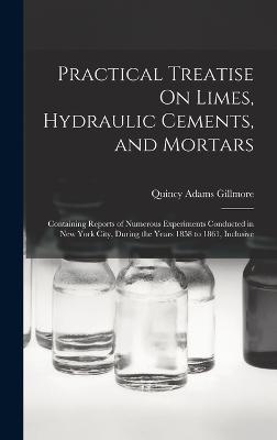 Practical Treatise On Limes, Hydraulic Cements, and Mortars: Containing Reports of Numerous Experiments Conducted in New York City, During the Years 1858 to 1861, Inclusive - Gillmore, Quincy Adams