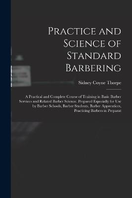 Practice and Science of Standard Barbering; a Practical and Complete Course of Training in Basic Barber Services and Related Barber Science. Prepared Especially for use by Barber Schools, Barber Students, Barber Apprentices, Practicing Barbers in Preparat - Thorpe, Sidney Coyne