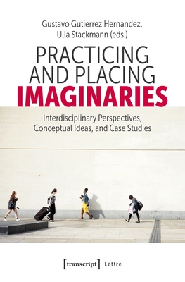 Practicing and Placing Imaginaries: Interdisciplinary Perspectives, Conceptual Ideas, and Case Studies - Hernandez, Gustavo Gutierrez (Editor), and Stackmann, Ulla (Editor)