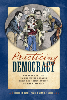 Practicing Democracy: Popular Politics in the United States from the Constitution to the Civil War - Peart, Daniel (Editor), and Smith, Adam I P (Editor), and Anbinder, Tyler, Professor (Contributions by)