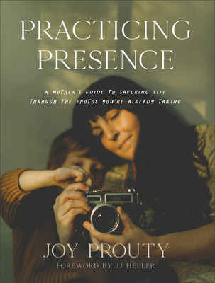 Practicing Presence: A Mother's Guide to Savoring Life Through the Photos You're Already Taking - Prouty, Joy, and Heller, Jj (Foreword by)