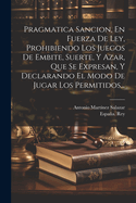 Pragmatica Sancion, En Fuerza De Ley, Prohibiendo Los Juegos De Embite, Suerte, Y Azar, Que Se Expresan, Y Declarando El Modo De Jugar Los Permitidos...