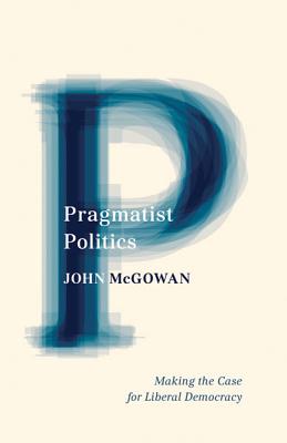 Pragmatist Politics: Making the Case for Liberal Democracy - McGowan, John